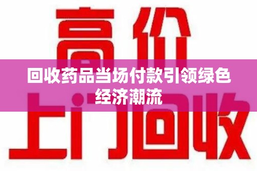 湛江回收药品当场付款引领绿色经济潮流