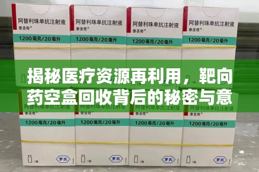 湛江揭秘医疗资源再利用，靶向药空盒回收背后的秘密与意义