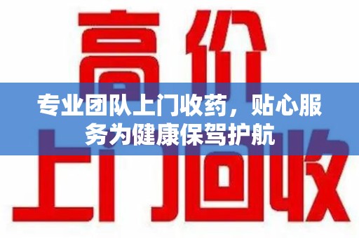 湛江专业团队上门收药，贴心服务为健康保驾护航