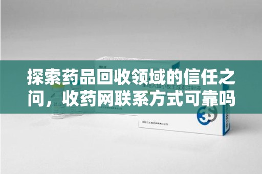 湛江探索药品回收领域的信任之问，收药网联系方式可靠吗，如何甄别与选择