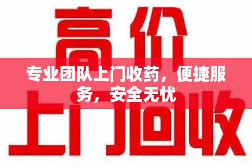 湛江专业团队上门收药，便捷服务，安全无忧