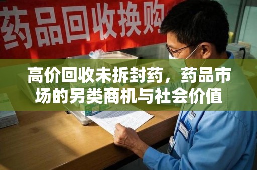 湛江高价回收未拆封药，药品市场的另类商机与社会价值
