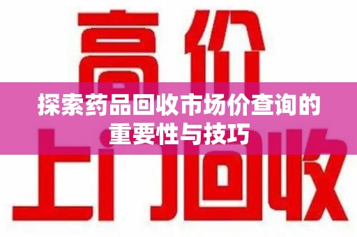 湛江探索药品回收市场价查询的重要性与技巧