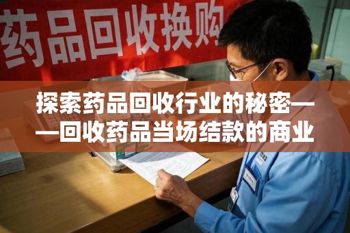 湛江探索药品回收行业的秘密——回收药品当场结款的商业逻辑与社会价值