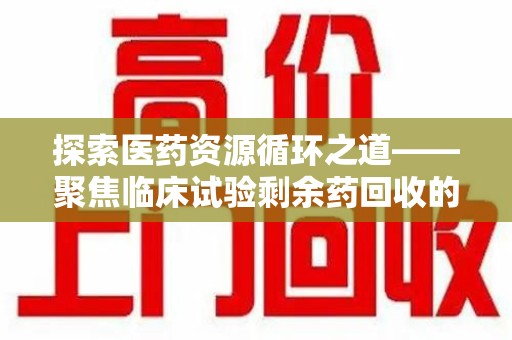 湛江探索医药资源循环之道——聚焦临床试验剩余药回收的重要性与实践