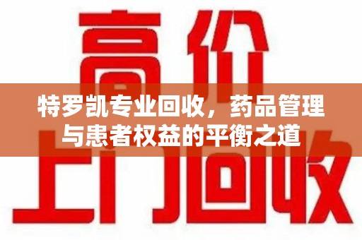 湛江特罗凯专业回收，药品管理与患者权益的平衡之道