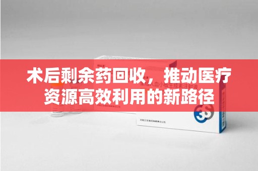 湛江术后剩余药回收，推动医疗资源高效利用的新路径