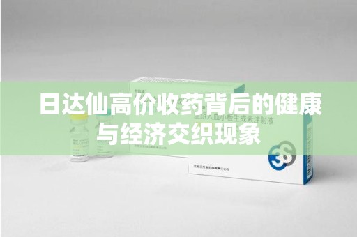 湛江日达仙高价收药背后的健康与经济交织现象