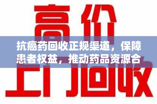 湛江抗癌药回收正规渠道，保障患者权益，推动药品资源合理利用