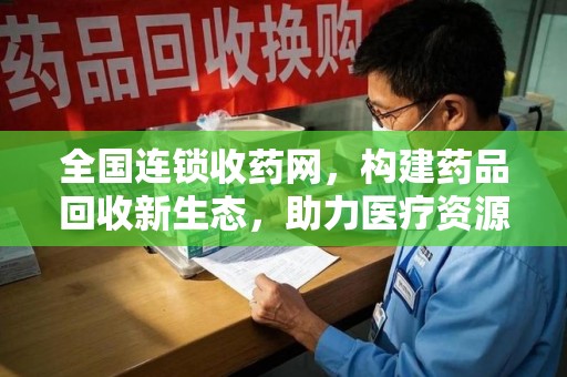湛江全国连锁收药网，构建药品回收新生态，助力医疗资源优化
