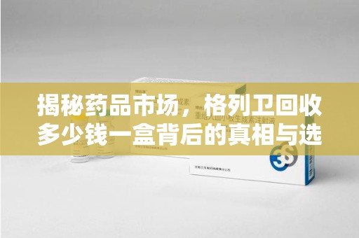 湛江揭秘药品市场，格列卫回收多少钱一盒背后的真相与选择