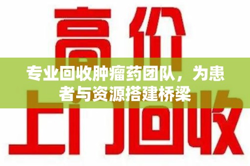 湛江专业回收肿瘤药团队，为患者与资源搭建桥梁
