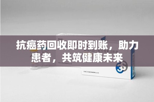 湛江抗癌药回收即时到账，助力患者，共筑健康未来