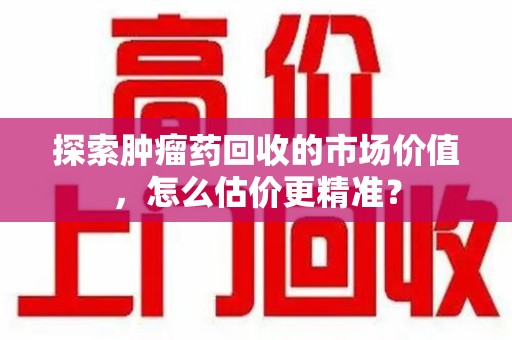湛江探索肿瘤药回收的市场价值，怎么估价更精准？