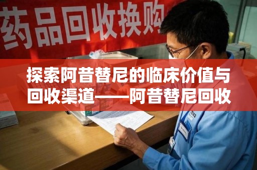 湛江探索阿昔替尼的临床价值与回收渠道——阿昔替尼回收微信助力资源循环