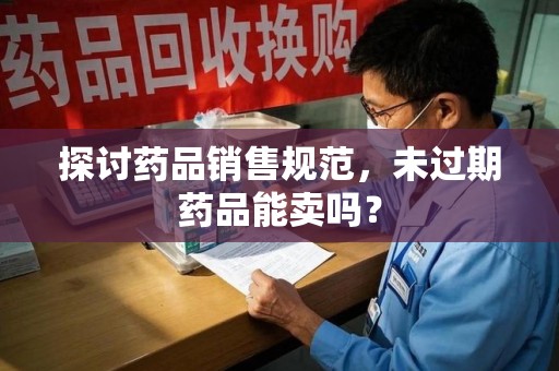 湛江探讨药品销售规范，未过期药品能卖吗？