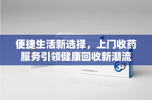 湛江便捷生活新选择，上门收药服务引领健康回收新潮流
