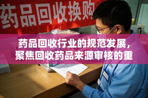 湛江药品回收行业的规范发展，聚焦回收药品来源审核的重要性