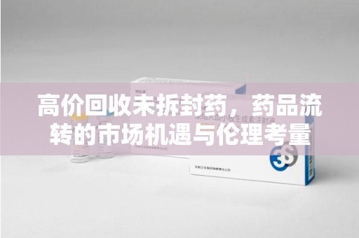 湛江高价回收未拆封药，药品流转的市场机遇与伦理考量