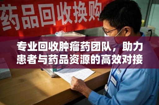 湛江专业回收肿瘤药团队，助力患者与药品资源的高效对接