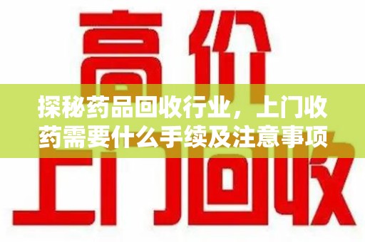 湛江探秘药品回收行业，上门收药需要什么手续及注意事项