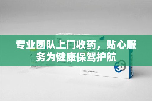 湛江专业团队上门收药，贴心服务为健康保驾护航
