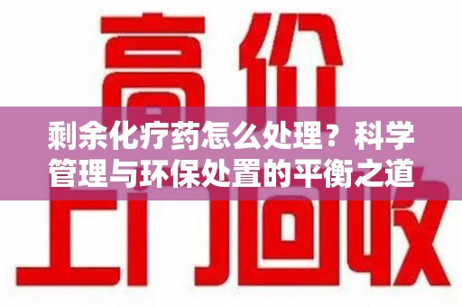 湛江剩余化疗药怎么处理？科学管理与环保处置的平衡之道
