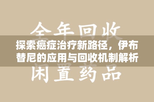 湛江探索癌症治疗新路径，伊布替尼的应用与回收机制解析