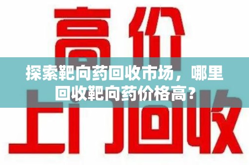 湛江探索靶向药回收市场，哪里回收靶向药价格高？