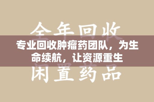 湛江专业回收肿瘤药团队，为生命续航，让资源重生
