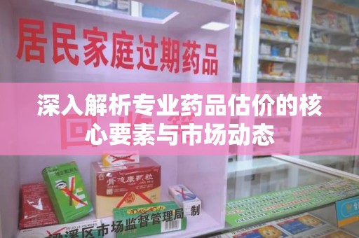 湛江深入解析专业药品估价的核心要素与市场动态