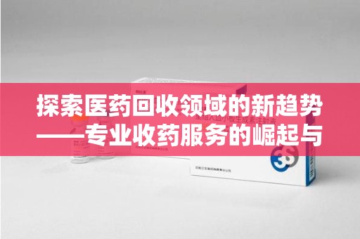 湛江探索医药回收领域的新趋势——专业收药服务的崛起与未来