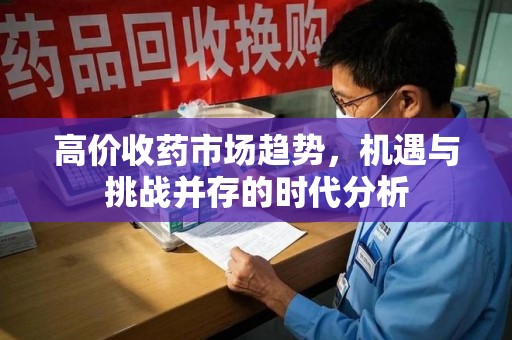湛江高价收药市场趋势，机遇与挑战并存的时代分析
